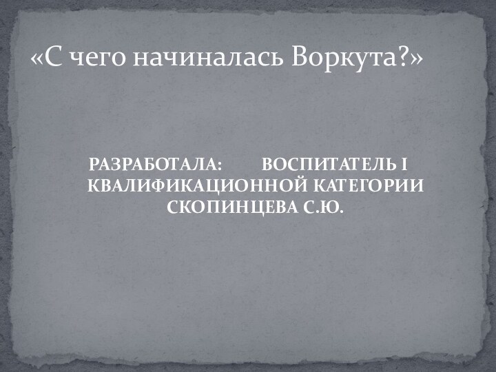 «С чего начиналась Воркута?»РАЗРАБОТАЛА:     ВОСПИТАТЕЛЬ I КВАЛИФИКАЦИОННОЙ КАТЕГОРИИ СКОПИНЦЕВА С.Ю.