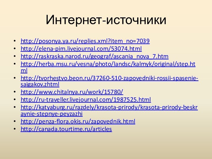 Интернет-источникиhttp://posonya.ya.ru/replies.xml?item_no=7039http://elena-pim.livejournal.com/53074.htmlhttp://raskraska.narod.ru/geograf/ascania_nova_7.htmhttp://herba.msu.ru/vesna/photo/landsc/kalmyk/original/step.htmlhttp://tvorhestvo.beon.ru/37260-510-zapovedniki-rossii-spasenie-saigakov.zhtmlhttp://www.chitalnya.ru/work/15780/http://ru-traveller.livejournal.com/1987525.htmlhttp://katyaburg.ru/razdely/krasota-prirody/krasota-prirody-beskraynie-stepnye-peyzazhihttp://penza-flora.okis.ru/zapovednik.htmlhttp://canada.tourtime.ru/articles