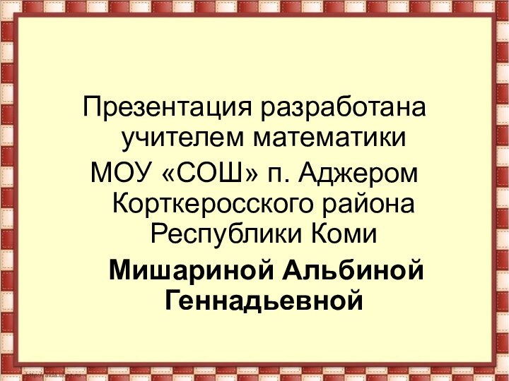 Презентация разработана учителем математики МОУ «СОШ» п. Аджером Корткеросского района Республики Коми  Мишариной Альбиной Геннадьевной