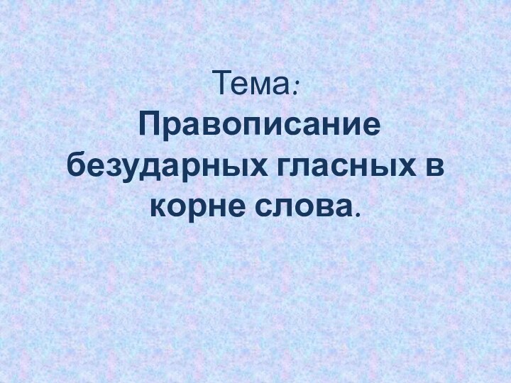 Тема:  Правописание безударных гласных в корне слова.