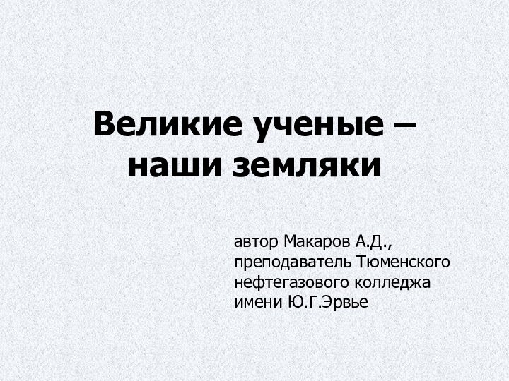 Великие ученые – наши землякиавтор Макаров А.Д., преподаватель Тюменского нефтегазового колледжа имени Ю.Г.Эрвье