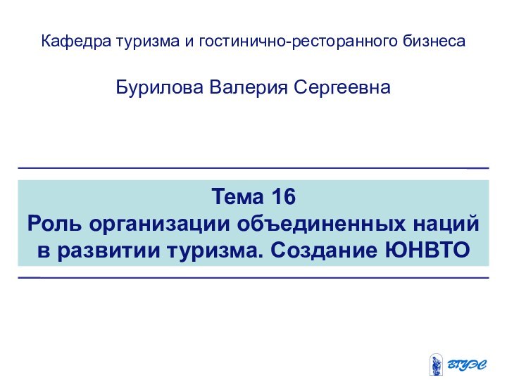 Тема 16Роль организации объединенных наций в развитии туризма. Создание ЮНВТОКафедра туризма и гостинично-ресторанного бизнесаБурилова Валерия Сергеевна