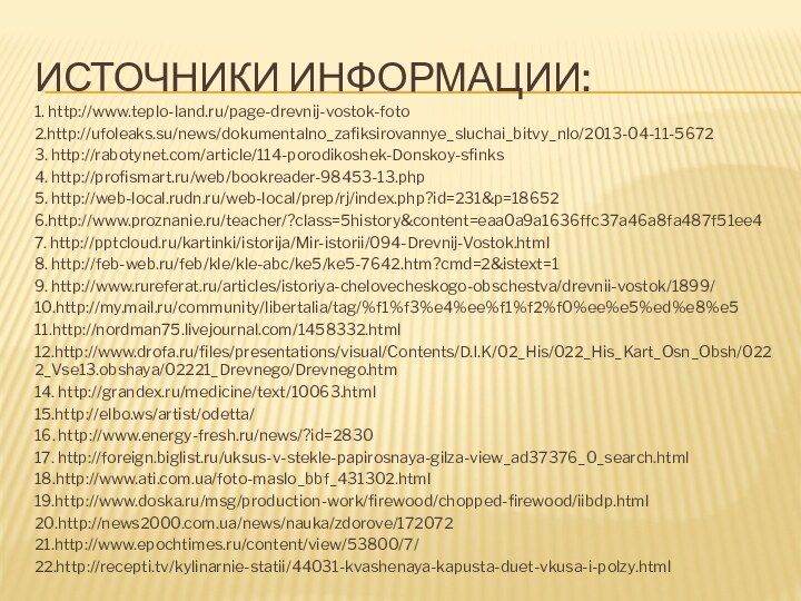 Источники информации:1. http://www.teplo-land.ru/page-drevnij-vostok-foto2.http://ufoleaks.su/news/dokumentalno_zafiksirovannye_sluchai_bitvy_nlo/2013-04-11-56723. http://rabotynet.com/article/114-porodikoshek-Donskoy-sfinks4. http://profismart.ru/web/bookreader-98453-13.php5. http://web-local.rudn.ru/web-local/prep/rj/index.php?id=231&p=186526.http://www.proznanie.ru/teacher/?class=5history&content=eaa0a9a1636ffc37a46a8fa487f51ee47. http:///kartinki/istorija/Mir-istorii/094-Drevnij-Vostok.html8. http://feb-web.ru/feb/kle/kle-abc/ke5/ke5-7642.htm?cmd=2&istext=19. http://www.rureferat.ru/articles/istoriya-chelovecheskogo-obschestva/drevnii-vostok/1899/10.http://my.mail.ru/community/libertalia/tag/%f1%f3%e4%ee%f1%f2%f0%ee%e5%ed%e8%e511.http://nordman75.livejournal.com/1458332.html12.http://www.drofa.ru/files/presentations/visual/Contents/D.I.K/02_His/022_His_Kart_Osn_Obsh/0222_Vse13.obshaya/02221_Drevnego/Drevnego.htm14. http://grandex.ru/medicine/text/10063.html15.http://elbo.ws/artist/odetta/16. http://www.energy-fresh.ru/news/?id=283017. http://foreign.biglist.ru/uksus-v-stekle-papirosnaya-gilza-view_ad37376_0_search.html18.http://www.ati.com.ua/foto-maslo_bbf_431302.html19.http://www.doska.ru/msg/production-work/firewood/chopped-firewood/iibdp.html20.http://news2000.com.ua/news/nauka/zdorove/17207221.http://www.epochtimes.ru/content/view/53800/7/22.http://recepti.tv/kylinarnie-statii/44031-kvashenaya-kapusta-duet-vkusa-i-polzy.html