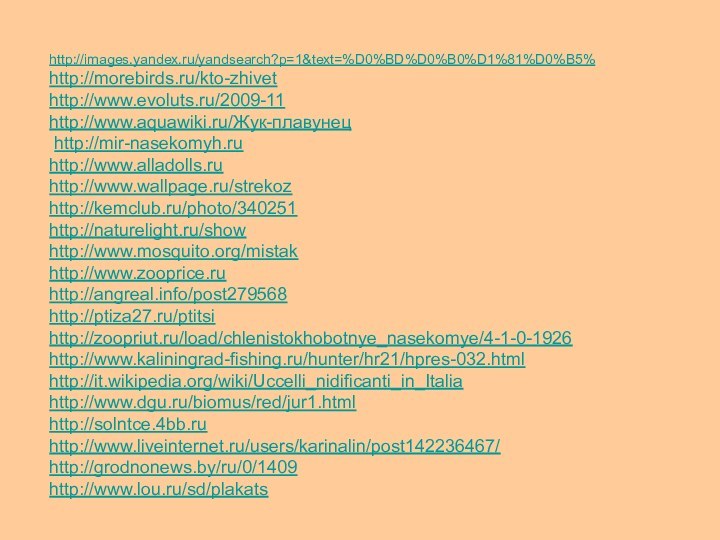 http://images.yandex.ru/yandsearch?p=1&text=%D0%BD%D0%B0%D1%81%D0%B5%http://morebirds.ru/kto-zhivethttp://www.evoluts.ru/2009-11http://www.aquawiki.ru/Жук-плавунец http://mir-nasekomyh.ruhttp://www.alladolls.ruhttp://www.wallpage.ru/strekozhttp://kemclub.ru/photo/340251http://naturelight.ru/showhttp://www.mosquito.org/mistakhttp://www.zooprice.ruhttp://angreal.info/post279568http://ptiza27.ru/ptitsihttp://zoopriut.ru/load/chlenistokhobotnye_nasekomye/4-1-0-1926http://www.kaliningrad-fishing.ru/hunter/hr21/hpres-032.htmlhttp://it.wikipedia.org/wiki/Uccelli_nidificanti_in_Italiahttp://www.dgu.ru/biomus/red/jur1.htmlhttp://solntce.4bb.ruhttp://www.liveinternet.ru/users/karinalin/post142236467/http://grodnonews.by/ru/0/1409http://www.lou.ru/sd/plakats
