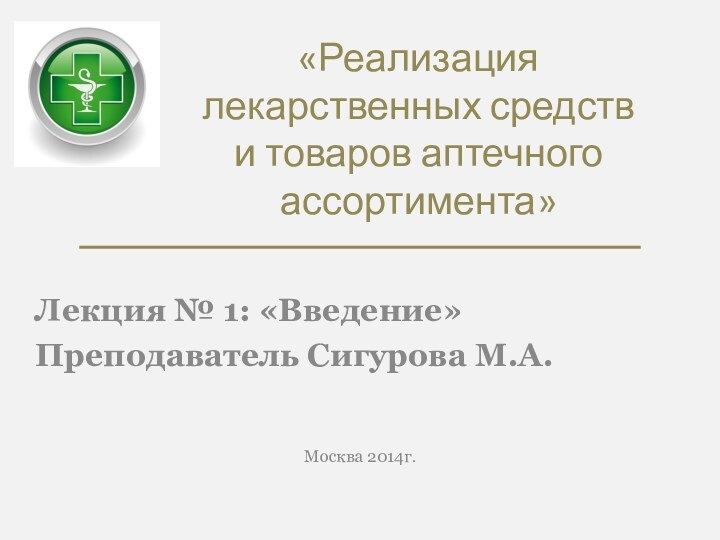 «Реализация лекарственных средств и товаров аптечного ассортимента»Лекция № 1: «Введение»Преподаватель Сигурова М.А.Москва 2014г.