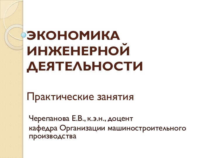 ЭКОНОМИКА ИНЖЕНЕРНОЙ ДЕЯТЕЛЬНОСТИ  Практические занятияЧерепанова Е.В., к.э.н., доцент кафедра Организации машиностроительного  производства