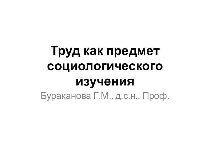 Труд как предмет социологического изученияБураканова Г.М., д.с.н.. Проф.