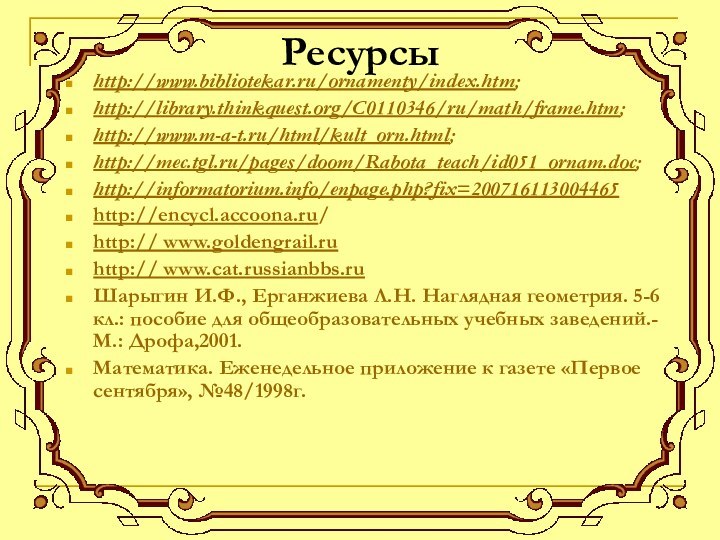 Ресурсыhttp://www.bibliotekar.ru/ornamenty/index.htm; http://library.thinkquest.org/C0110346/ru/math/frame.htm; http://www.m-a-t.ru/html/kult_orn.html; http://mec.tgl.ru/pages/doom/Rabota_teach/id051_ornam.doc; http://informatorium.info/enpage.php?fix=200716113004465http://encycl.accoona.ru/http:// www.goldengrail.ruhttp:// www.cat.russianbbs.ruШарыгин И.Ф., Ерганжиева Л.Н. Наглядная геометрия.