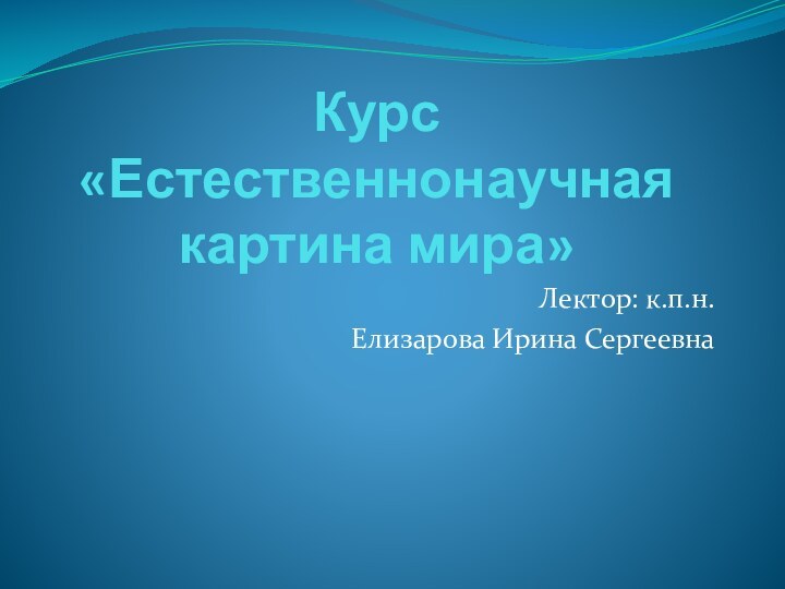 Курс  «Естественнонаучная картина мира»Лектор: к.п.н.Елизарова Ирина Сергеевна