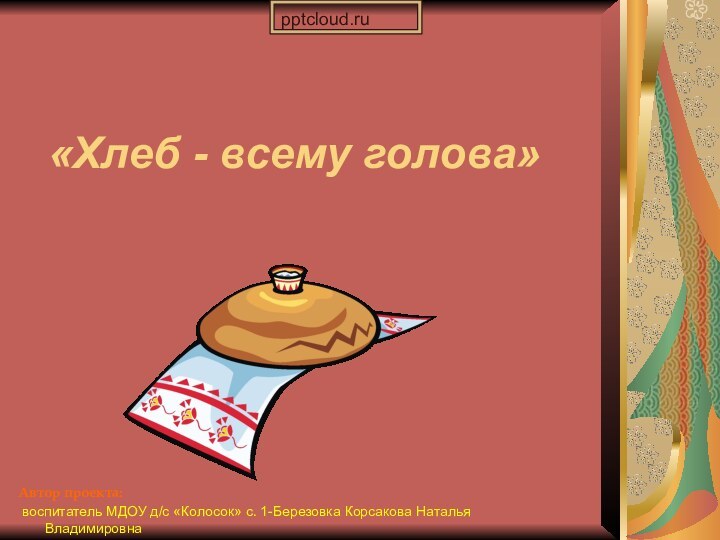 Автор проекта: воспитатель МДОУ д/с «Колосок» с. 1-Березовка Корсакова Наталья Владимировна «Хлеб - всему голова»