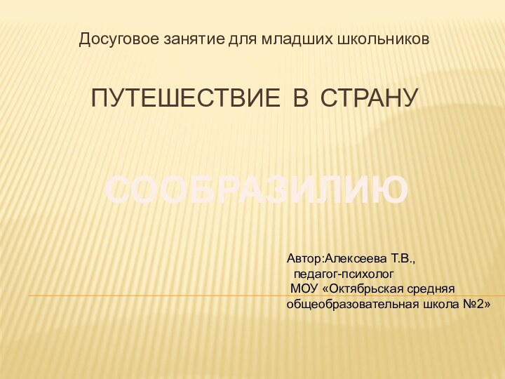 ПУТЕШЕСТВИЕ В СТРАНУДосуговое занятие для младших школьниковСООБРАЗИЛИЮАвтор:Алексеева Т.В., педагог-психолог МОУ «Октябрьская средняя общеобразовательная школа №2»