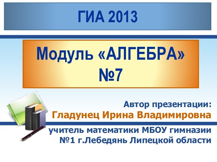 Модуль «АЛГЕБРА» №7Автор презентации: Гладунец Ирина Владимировнаучитель математики МБОУ гимназии №1 г.Лебедянь Липецкой областиГИА 2013