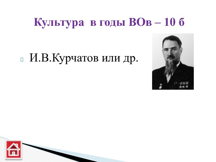 И.В.Курчатов или др.Культура в годы ВОв – 10 б