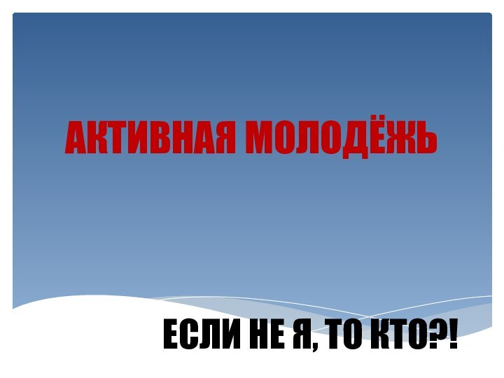 ЕСЛИ НЕ Я, ТО КТО?!АКТИВНАЯ МОЛОДЁЖЬ