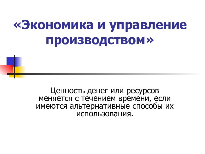 «Экономика и управление производством» Ценность денег или ресурсов меняется с течением времени,