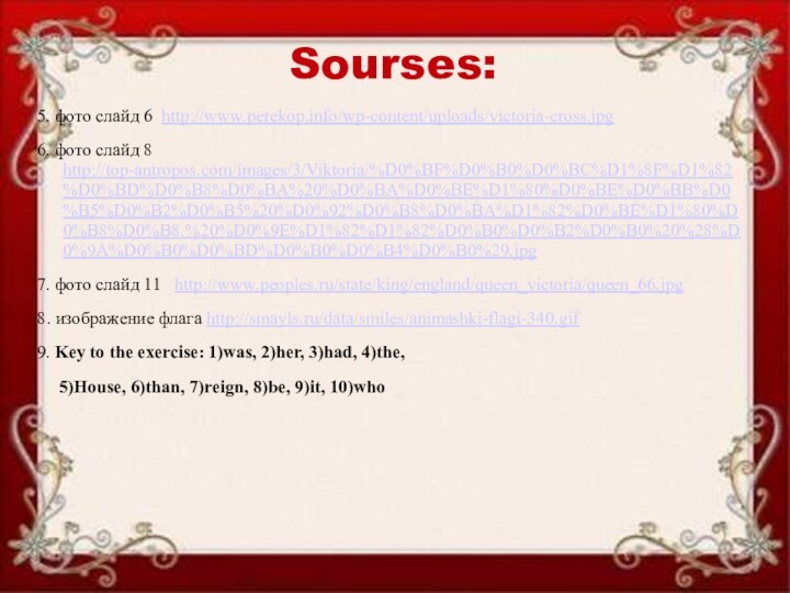 Sourses:5. фото слайд 6 http://www.perekop.info/wp-content/uploads/victoria-cross.jpg6. фото слайд 8 http://top-antropos.com/images/3/Viktoria/%D0%BF%D0%B0%D0%BC%D1%8F%D1%82%D0%BD%D0%B8%D0%BA%20%D0%BA%D0%BE%D1%80%D0%BE%D0%BB%D0%B5%D0%B2%D0%B5%20%D0%92%D0%B8%D0%BA%D1%82%D0%BE%D1%80%D0%B8%D0%B8.%20%D0%9E%D1%82%D1%82%D0%B0%D0%B2%D0%B0%20%28%D0%9A%D0%B0%D0%BD%D0%B0%D0%B4%D0%B0%29.jpg7. фото слайд 11