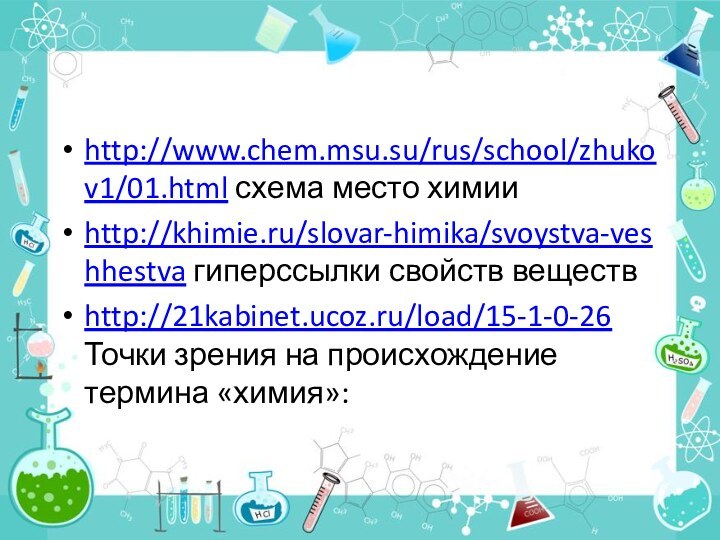 http://www.chem.msu.su/rus/school/zhukov1/01.html схема место химии http://khimie.ru/slovar-himika/svoystva-veshhestva гиперссылки свойств веществhttp://21kabinet.ucoz.ru/load/15-1-0-26 Точки зрения на происхождение термина «химия»: