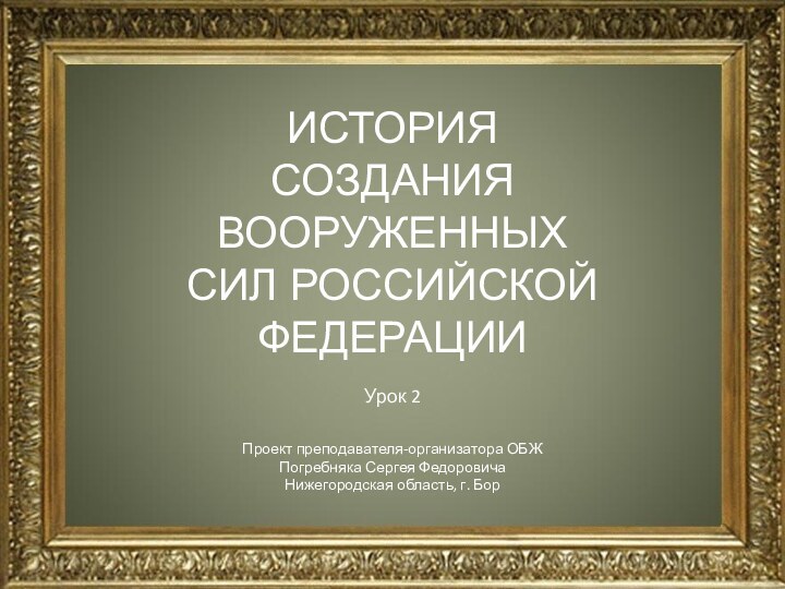 ИСТОРИЯ СОЗДАНИЯ ВООРУЖЕННЫХ СИЛ РОССИЙСКОЙ ФЕДЕРАЦИИ Урок 2Проект преподавателя-организатора ОБЖПогребняка Сергея ФедоровичаНижегородская область, г. Бор