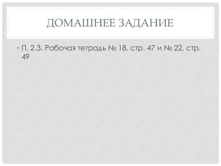 Домашнее заданиеП. 2.3. Рабочая тетрадь № 18, стр. 47 и № 22, стр. 49