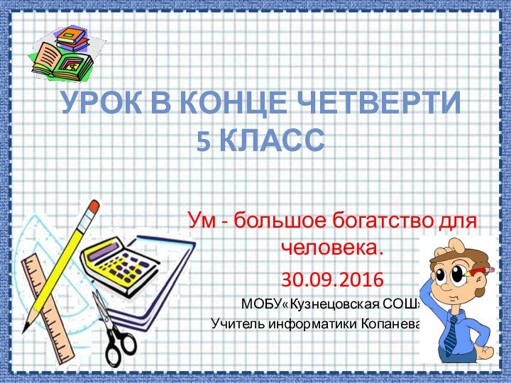 Урок в конце четверти 5 классУм - большое богатство для человека. МОБУ«Кузнецовская СОШ»Учитель информатики Копанева Н.Н.