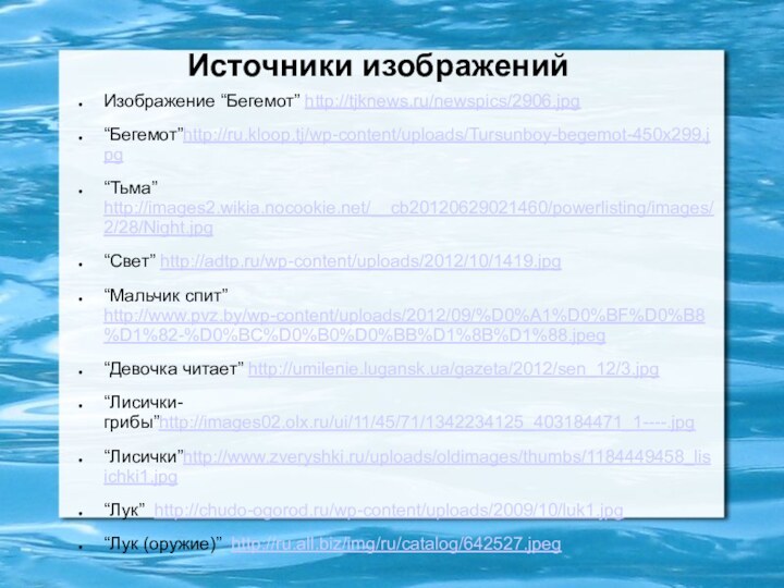 Источники изображенийИзображение “Бегемот” http://tjknews.ru/newspics/2906.jpg“Бегемот”http://ru.kloop.tj/wp-content/uploads/Tursunboy-begemot-450x299.jpg“Тьма” http://images2.wikia.nocookie.net/__cb20120629021460/powerlisting/images/2/28/Night.jpg“Свет” http://adtp.ru/wp-content/uploads/2012/10/1419.jpg“Мальчик спит” http://www.pvz.by/wp-content/uploads/2012/09/%D0%A1%D0%BF%D0%B8%D1%82-%D0%BC%D0%B0%D0%BB%D1%8B%D1%88.jpeg“Девочка читает” http://umilenie.lugansk.ua/gazeta/2012/sen_12/3.jpg“Лисички-грибы”http://images02.olx.ru/ui/11/45/71/1342234125_403184471_1----.jpg“Лисички”http://www.zveryshki.ru/uploads/oldimages/thumbs/1184449458_lisichki1.jpg“Лук” http://chudo-ogorod.ru/wp-content/uploads/2009/10/luk1.jpg“Лук (оружие)” http://ru.all.biz/img/ru/catalog/642527.jpeg