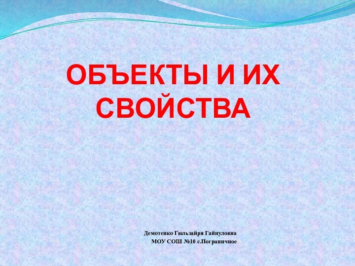 ОБЪЕКТЫ И ИХ СВОЙСТВАДемотенко Гюльзайря ГайнуловнаМОУ СОШ №10 с.Пограничное