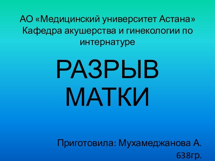 АО «Медицинский университет Астана» Кафедра акушерства и гинекологии по интернатуреРАЗРЫВ МАТКИПриготовила: Мухамеджанова А. 638гр.Проверила: Разумова Р.Р.