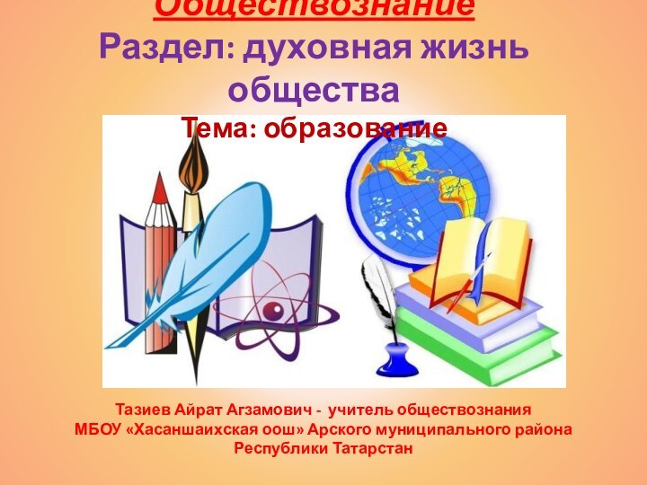 Обществознание Раздел: духовная жизнь общества Тема: образованиеТазиев Айрат Агзамович - учитель обществознанияМБОУ