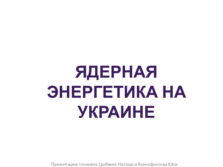 Презентацию готовили: Цыбенко Наташа и Ксенофонтова ЮляЯдерная энергетика на Украине