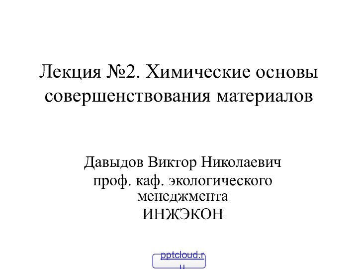 Лекция №2. Химические основы совершенствования материалов Давыдов Виктор Николаевичпроф. каф. экологического менеджментаИНЖЭКОН