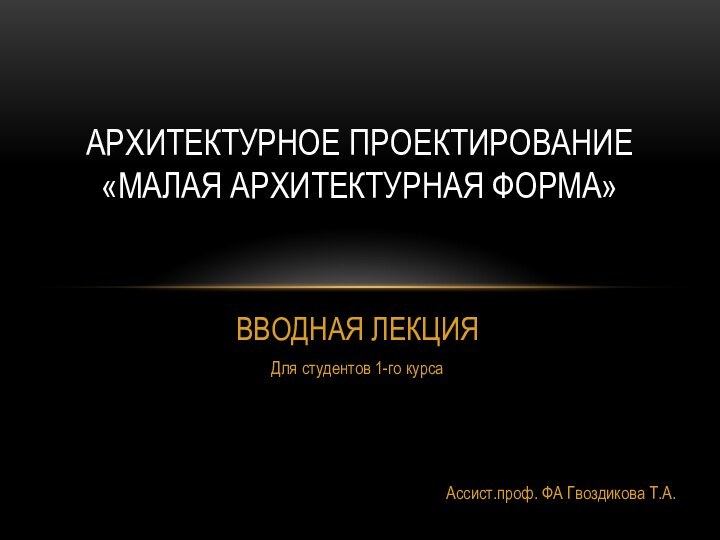 ВВОДНАЯ ЛЕКЦИЯДля студентов 1-го курсаАссист.проф. ФА Гвоздикова Т.А.Архитектурное проектирование «Малая архитектурная форма»