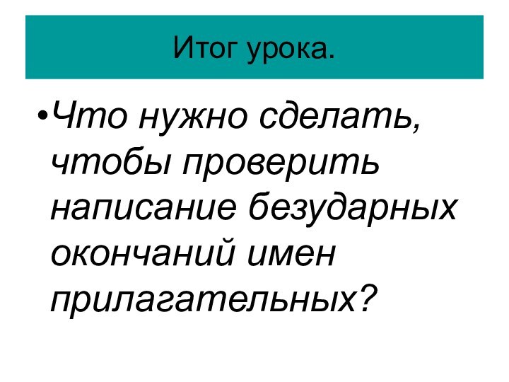 Итог урока.Что нужно сделать, чтобы проверить написание безударных окончаний имен прилагательных?