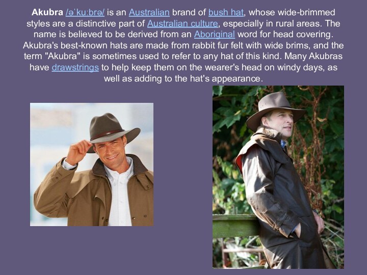 Akubra /əˈkuːbrə/ is an Australian brand of bush hat, whose wide-brimmed styles are a distinctive