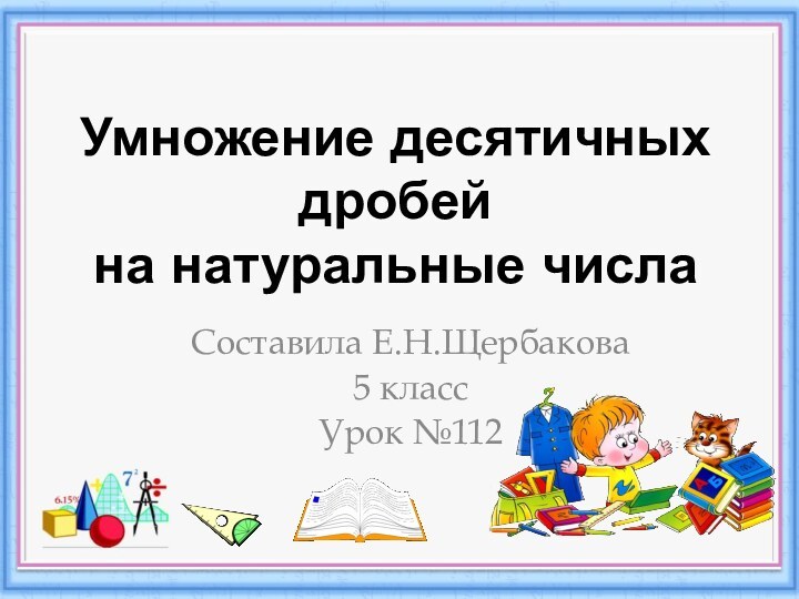 Умножение десятичных дробей  на натуральные числаСоставила Е.Н.Щербакова5 классУрок №112