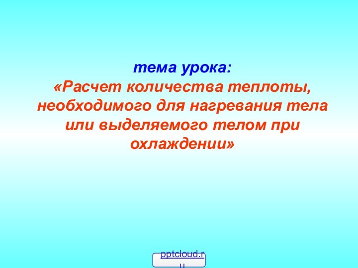 тема урока: «Расчет количества теплоты, необходимого для нагревания тела или выделяемого телом при охлаждении»