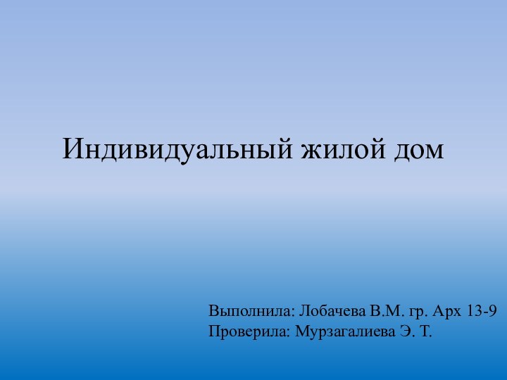 Индивидуальный жилой домВыполнила: Лобачева В.М. гр. Арх 13-9    Проверила: Мурзагалиева Э. Т.