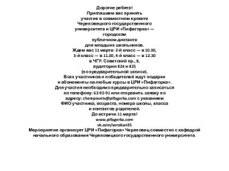 Дорогие ребята!Приглашаем вас принятьучастие в совместном проектеЧереповецкого государственногоуниверситета и ЦРИ Пифагорка —городскомпубличном диктантедля младших школьников.Ждем вас 11 марта: 2-й класс — в 10.30,3-й класс — в 11.30, 4-й класс — в 12.30в