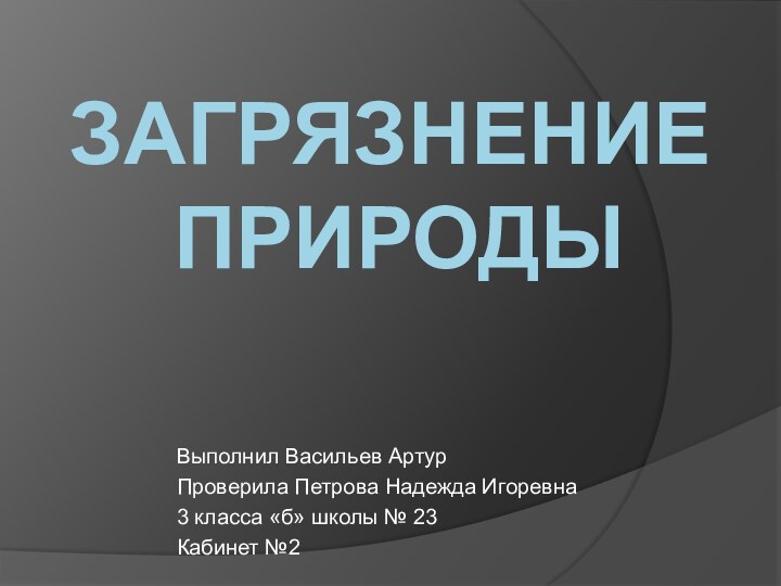 Загрязнение  природыВыполнил Васильев Артур Проверила Петрова Надежда Игоревна3 класса «б» школы № 23Кабинет №2