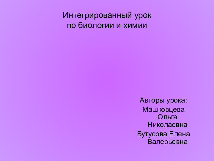 Интегрированный урок по биологии и химии Авторы урока:Машковцева Ольга НиколаевнаБутусова Елена Валерьевна