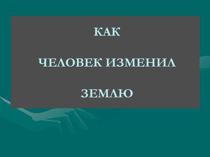 КАК   ЧЕЛОВЕК ИЗМЕНИЛ   ЗЕМЛЮ