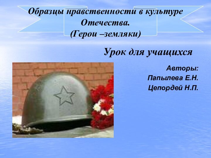 Образцы нравственности в культуре Отечества. (Герои –земляки)Урок для учащихся Авторы:Папылева Е.Н.Цепордей Н.П.
