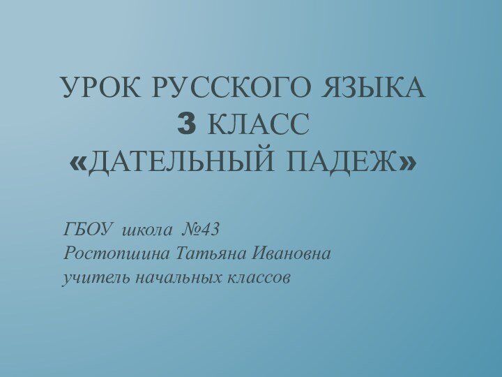 Урок русского языка 3 класс «Дательный падеж»ГБОУ школа №43 Ростопшина Татьяна Ивановна учитель начальных классов