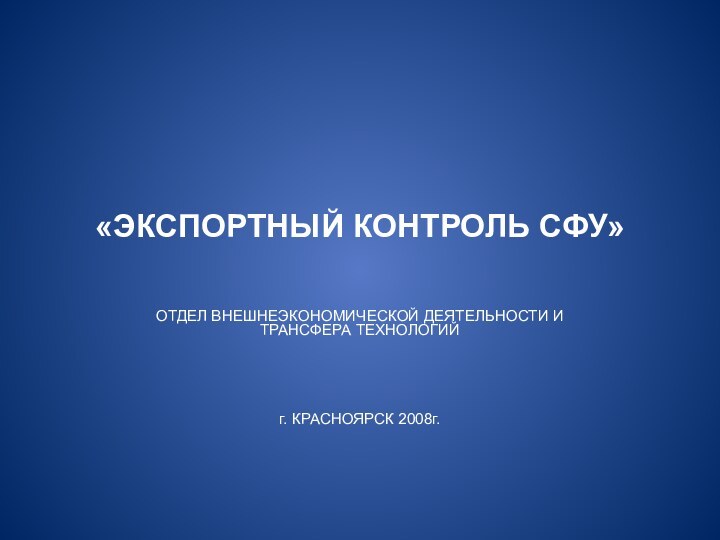 «ЭКСПОРТНЫЙ КОНТРОЛЬ СФУ»ОТДЕЛ ВНЕШНЕЭКОНОМИЧЕСКОЙ ДЕЯТЕЛЬНОСТИ И ТРАНСФЕРА ТЕХНОЛОГИЙ г. КРАСНОЯРСК 2008г.