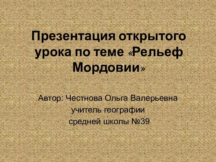 Презентация открытого урока по теме «Рельеф Мордовии»Автор: Честнова Ольга Валерьевна учитель географии средней школы №39