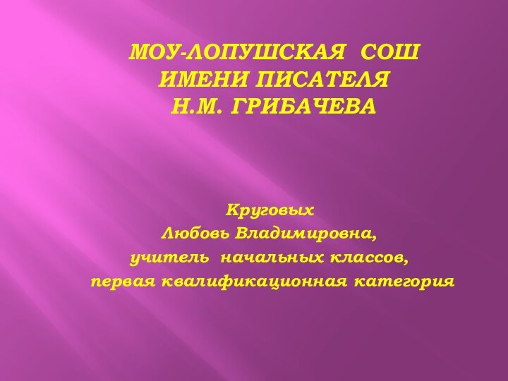 Моу-Лопушская СОШ  имени писателя  Н.М. ГрибачеваКруговых Любовь Владимировна,учитель начальных классов, первая квалификационная категория