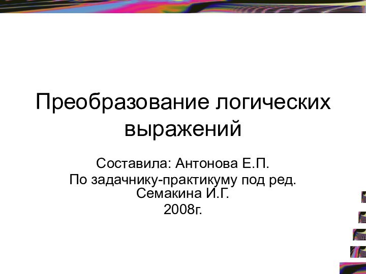 Преобразование логических выражений Составила: Антонова Е.П.По задачнику-практикуму под ред. Семакина И.Г.2008г.