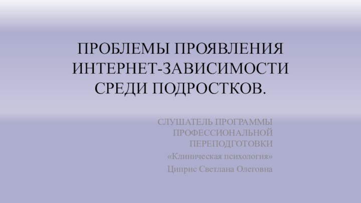 ПРОБЛЕМЫ ПРОЯВЛЕНИЯ ИНТЕРНЕТ-ЗАВИСИМОСТИ СРЕДИ ПОДРОСТКОВ.СЛУШАТЕЛЬ ПРОГРАММЫ ПРОФЕССИОНАЛЬНОЙ ПЕРЕПОДГОТОВКИ «Клиническая психология» Циприс Светлана Олеговна