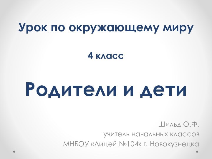 Родители и детиШильд О.Ф.учитель начальных классовМНБОУ «Лицей №104» г. НовокузнецкаУрок по окружающему миру4 класс