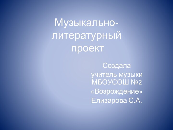 Музыкально- литературный  проектСоздалаучитель музыки МБОУСОШ №2«Возрождение»Елизарова С.А.