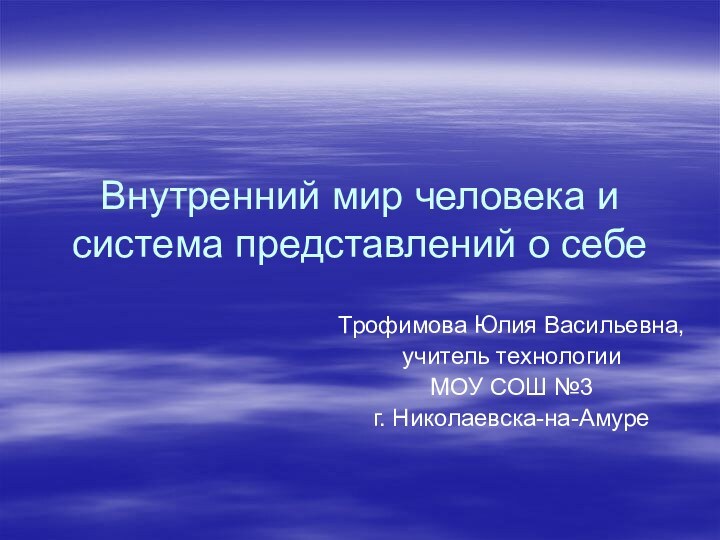 Внутренний мир человека и система представлений о себеТрофимова Юлия Васильевна,учитель технологии МОУ СОШ №3 г. Николаевска-на-Амуре